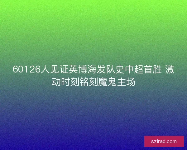 60126人见证英博海发队史中超首胜 激动时刻铭刻魔鬼主场