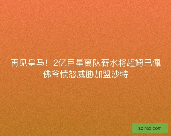再见皇马!2亿巨星离队薪水将超姆巴佩佛爷愤怒威胁加盟沙特 再见皇马!2亿巨星离队薪水将超姆巴佩佛爷愤怒威胁加盟沙特
