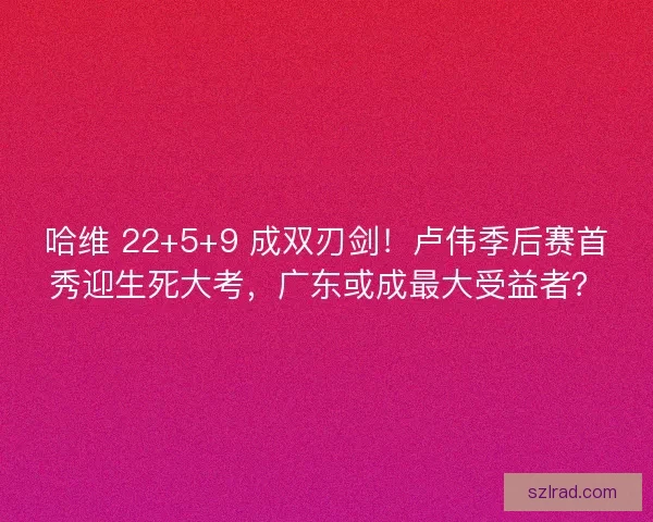 哈维 22+5+9 成双刃剑！卢伟季后赛首秀迎生死大考，广东或成最大受益者？