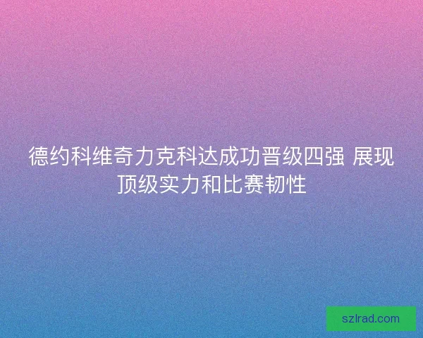 德约科维奇力克科达成功晋级四强 展现顶级实力和比赛韧性 德约科维奇力克科达成功晋级四强 展现顶级实力和比赛韧性