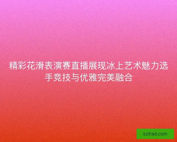 精彩花滑表演赛直播展现冰上艺术魅力选手竞技与优雅完美融合
