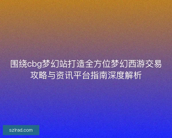 围绕cbg梦幻站打造全方位梦幻西游交易攻略与资讯平台指南深度解析
