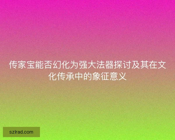 传家宝能否幻化为强大法器探讨及其在文化传承中的象征意义