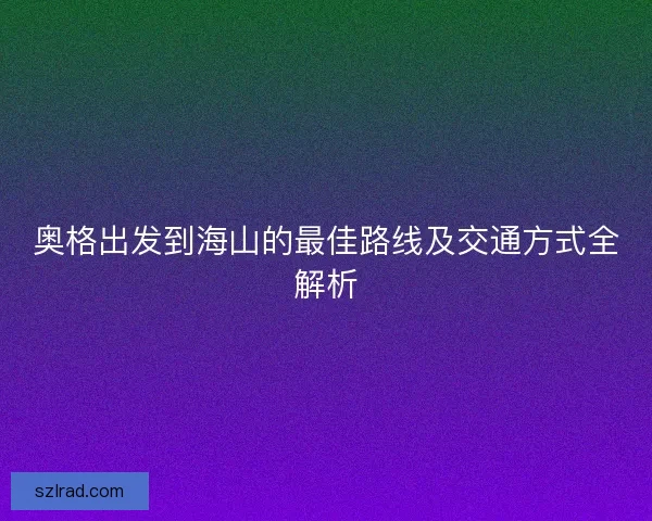 奥格出发到海山的最佳路线及交通方式全解析