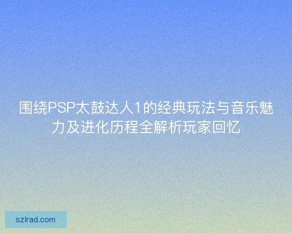 围绕PSP太鼓达人1的经典玩法与音乐魅力及进化历程全解析玩家回忆 围绕PSP太鼓达人1的经典玩法与音乐魅力及进化历程全解析玩家回忆