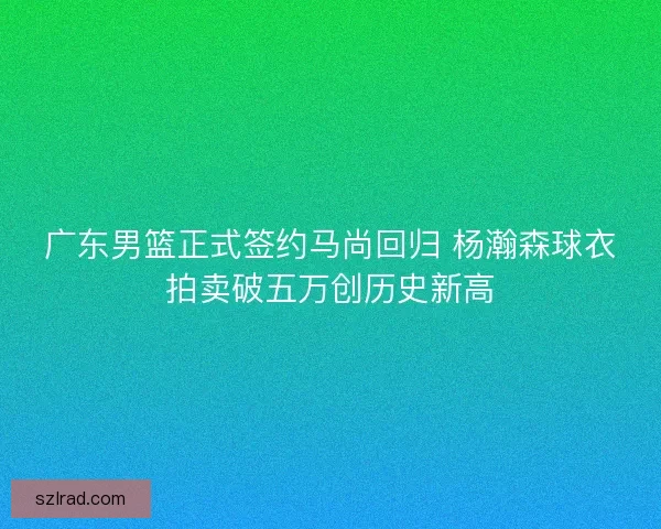 广东男篮正式签约马尚回归 杨瀚森球衣拍卖破五万创历史新高