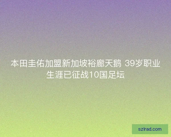 本田圭佑加盟新加坡裕廊天鹅 39岁职业生涯已征战10国足坛