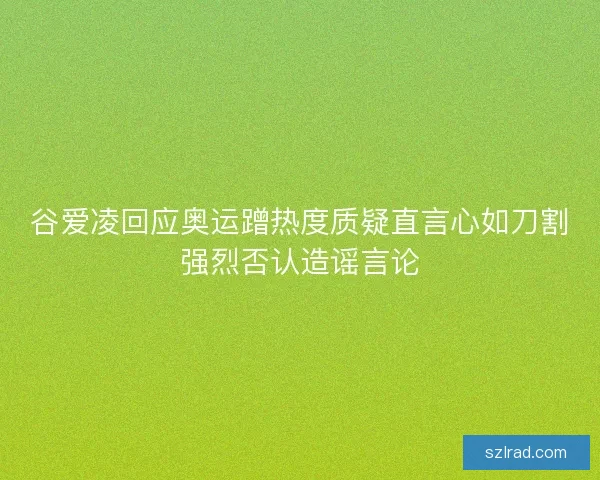 谷爱凌回应奥运蹭热度质疑直言心如刀割强烈否认造谣言论