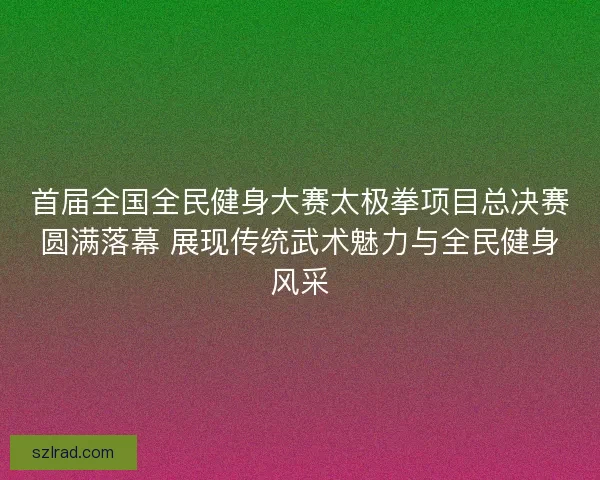 首届全国全民健身大赛太极拳项目总决赛圆满落幕 展现传统武术魅力与全民健身风采