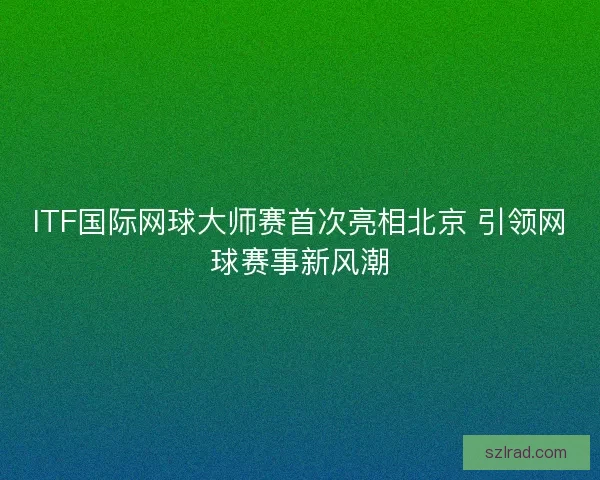 ITF国际网球大师赛首次亮相北京 引领网球赛事新风潮