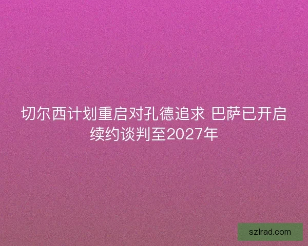 切尔西计划重启对孔德追求 巴萨已开启续约谈判至2027年 切尔西计划重启对孔德追求 巴萨已开启续约谈判至2027年