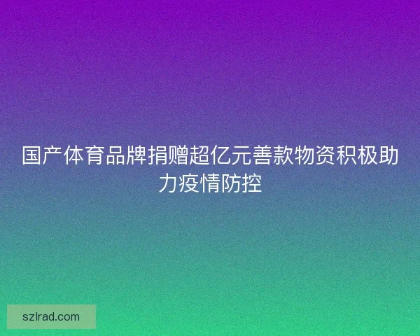 国产体育品牌捐赠超亿元善款物资积极助力疫情防控