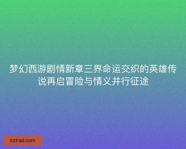 梦幻西游剧情新章三界命运交织的英雄传说再启冒险与情义并行征途