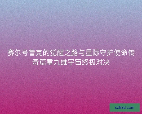 赛尔号鲁克的觉醒之路与星际守护使命传奇篇章九维宇宙终极对决