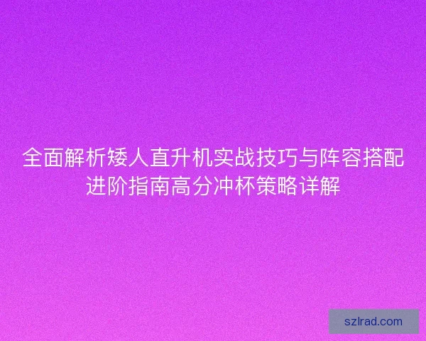 全面解析矮人直升机实战技巧与阵容搭配进阶指南高分冲杯策略详解