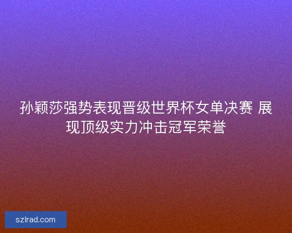 孙颖莎强势表现晋级世界杯女单决赛 展现顶级实力冲击冠军荣誉