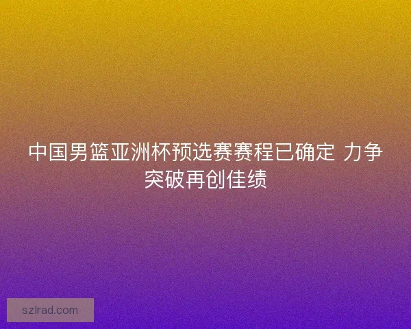 中国男篮亚洲杯预选赛赛程已确定 力争突破再创佳绩