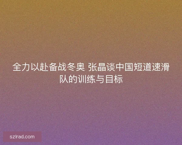 全力以赴备战冬奥 张晶谈中国短道速滑队的训练与目标