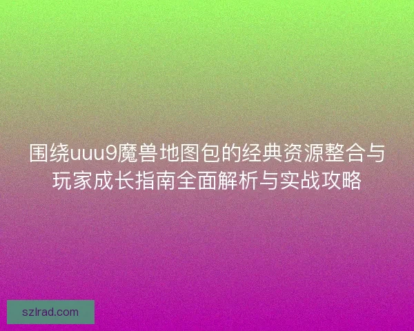 围绕uuu9魔兽地图包的经典资源整合与玩家成长指南全面解析与实战攻略