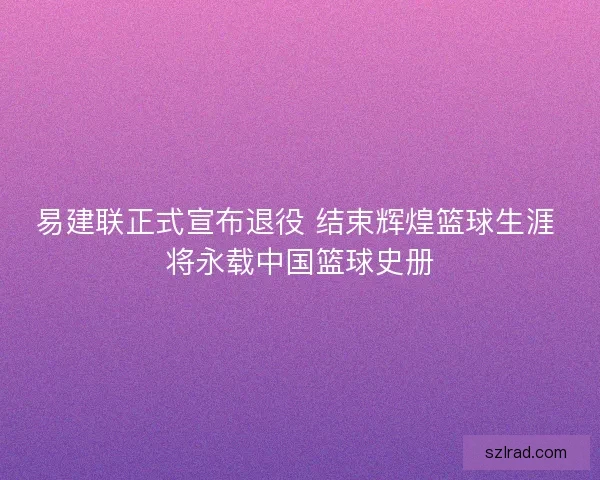 易建联正式宣布退役 结束辉煌篮球生涯 将永载中国篮球史册 易建联正式宣布退役 结束辉煌篮球生涯 将永载中国篮球史册