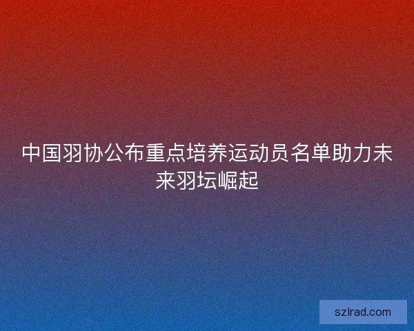 中国羽协公布重点培养运动员名单助力未来羽坛崛起