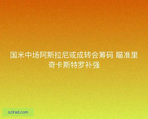 国米中场阿斯拉尼或成转会筹码 瞄准里奇卡斯特罗补强