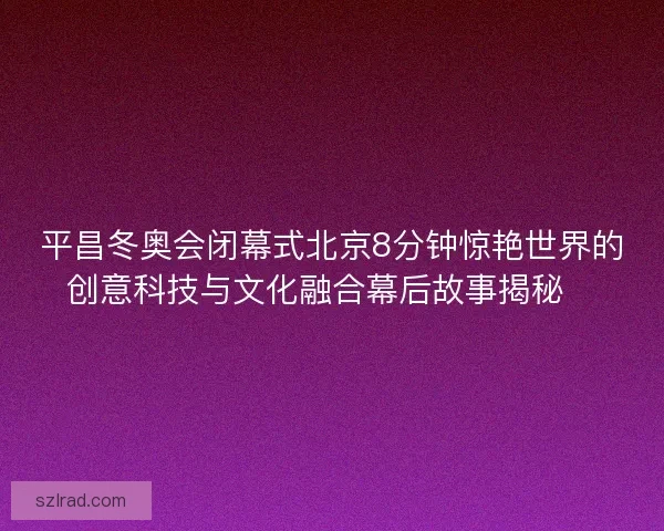 平昌冬奥会闭幕式北京8分钟惊艳世界的创意科技与文化融合幕后故事揭秘✨