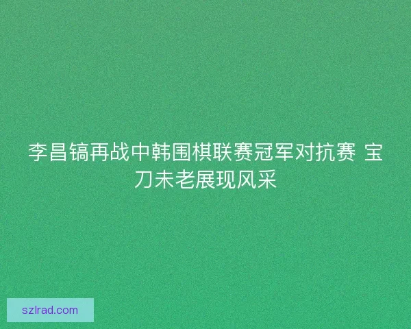 李昌镐再战中韩围棋联赛冠军对抗赛 宝刀未老展现风采