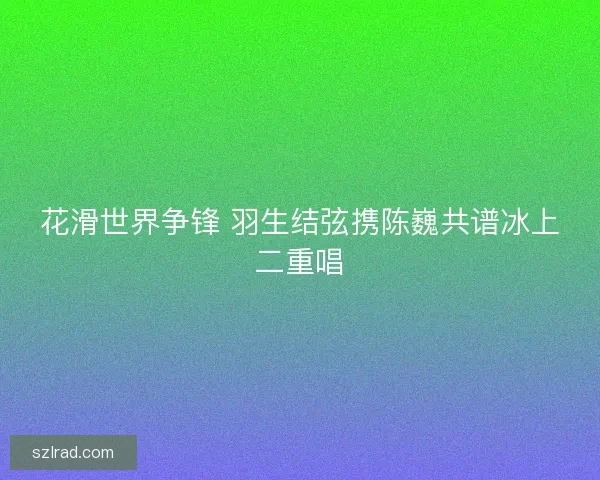 花滑世界争锋 羽生结弦携陈巍共谱冰上二重唱