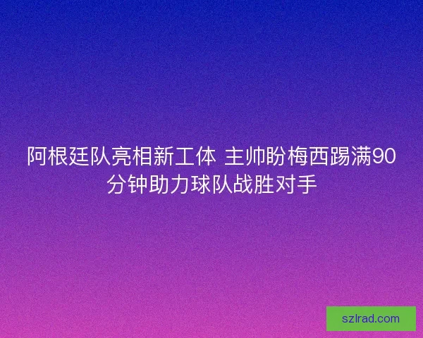 阿根廷队亮相新工体 主帅盼梅西踢满90分钟助力球队战胜对手