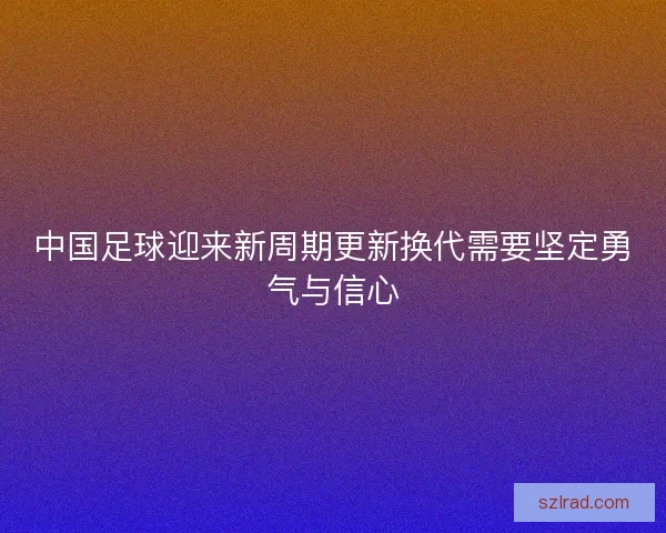 中国足球迎来新周期更新换代需要坚定勇气与信心