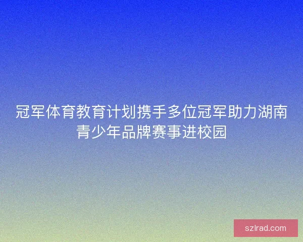 冠军体育教育计划携手多位冠军助力湖南青少年品牌赛事进校园