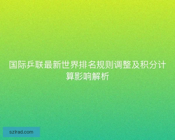 国际乒联最新世界排名规则调整及积分计算影响解析