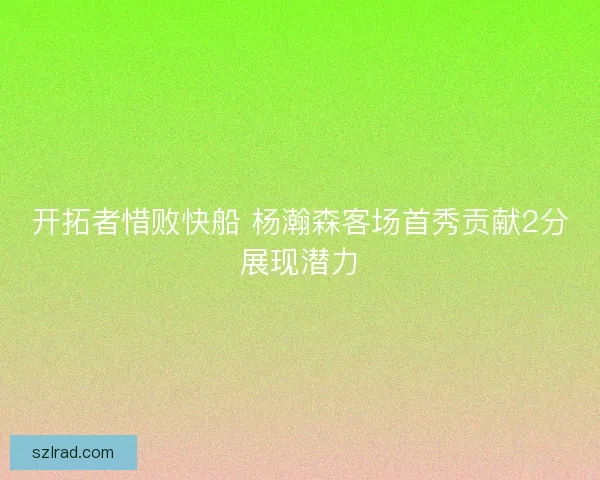 开拓者惜败快船 杨瀚森客场首秀贡献2分展现潜力 开拓者惜败快船 杨瀚森客场首秀贡献2分展现潜力