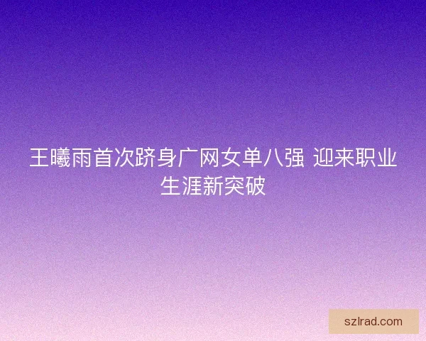 王曦雨首次跻身广网女单八强 迎来职业生涯新突破