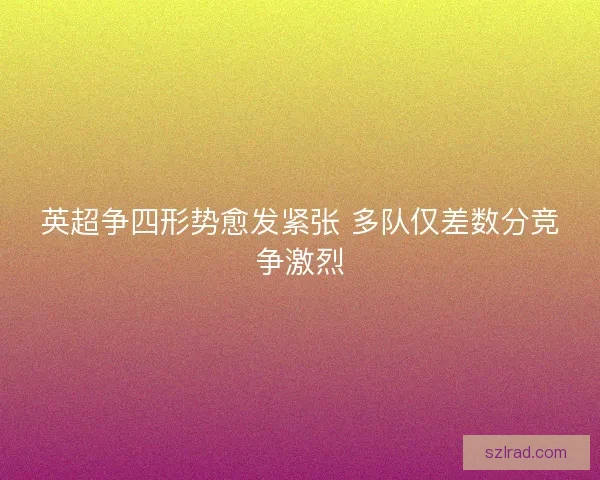 英超争四形势愈发紧张 多队仅差数分竞争激烈