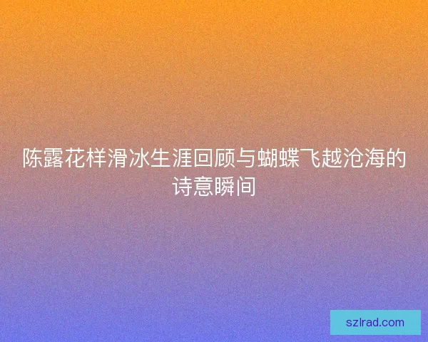 陈露花样滑冰生涯回顾与蝴蝶飞越沧海的诗意瞬间