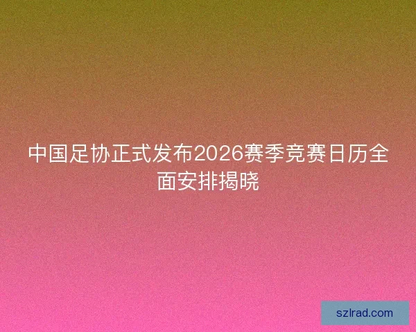 中国足协正式发布2026赛季竞赛日历全面安排揭晓