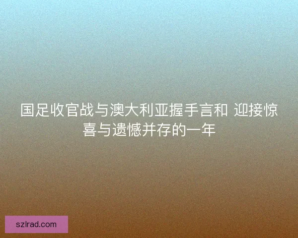 国足收官战与澳大利亚握手言和 迎接惊喜与遗憾并存的一年