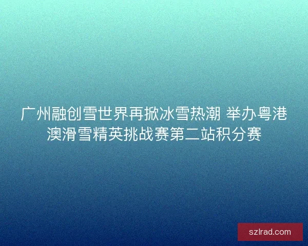 广州融创雪世界再掀冰雪热潮 举办粤港澳滑雪精英挑战赛第二站积分赛