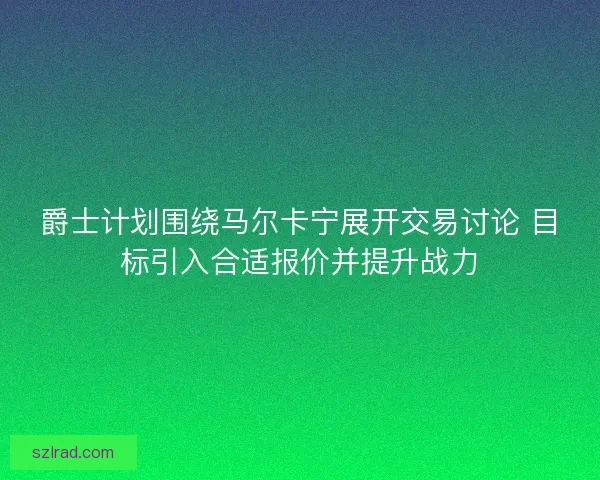 爵士计划围绕马尔卡宁展开交易讨论 目标引入合适报价并提升战力