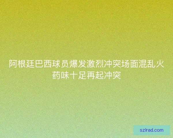 阿根廷巴西球员爆发激烈冲突场面混乱火药味十足再起冲突